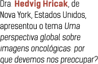 Dra  Hedvig Hricak, de Nova York, Estados Unidos, apresentou o tema Uma perspectiva global sobre imagens oncol gicas:   